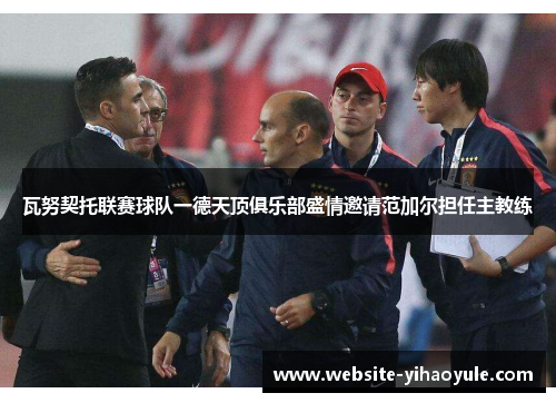 瓦努契托联赛球队一德天顶俱乐部盛情邀请范加尔担任主教练