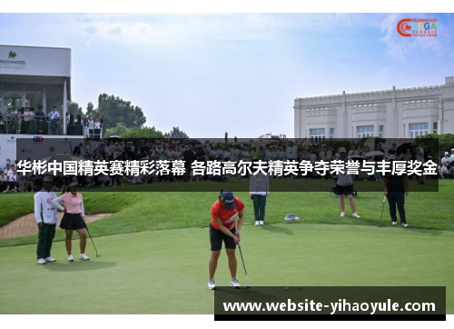 华彬中国精英赛精彩落幕 各路高尔夫精英争夺荣誉与丰厚奖金
